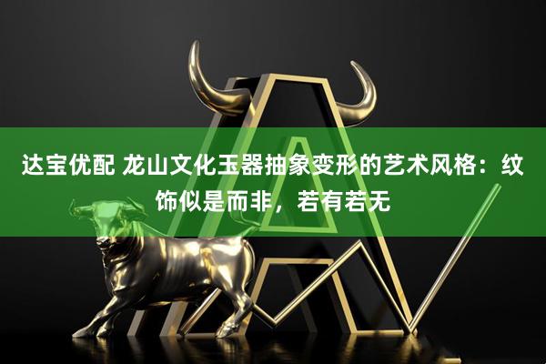 达宝优配 龙山文化玉器抽象变形的艺术风格：纹饰似是而非，若有若无