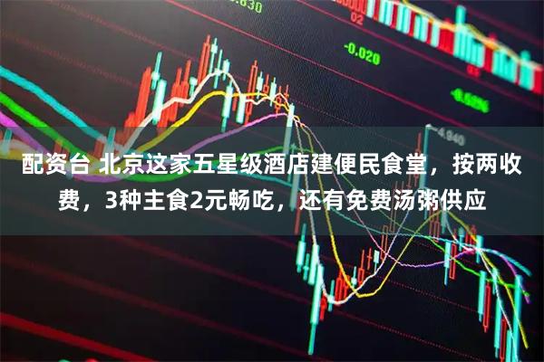 配资台 北京这家五星级酒店建便民食堂，按两收费，3种主食2元畅吃，还有免费汤粥供应