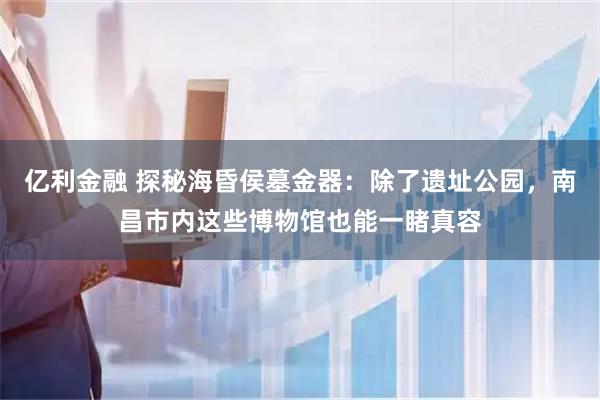 亿利金融 探秘海昏侯墓金器：除了遗址公园，南昌市内这些博物馆也能一睹真容